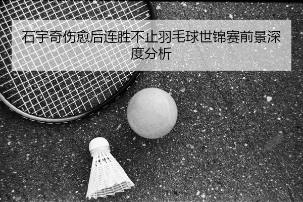 石宇奇伤愈后连胜不止羽毛球世锦赛前景深度分析