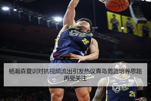 杨瀚森夏训对抗视频流出引发热议青岛男篮培养思路再受关注