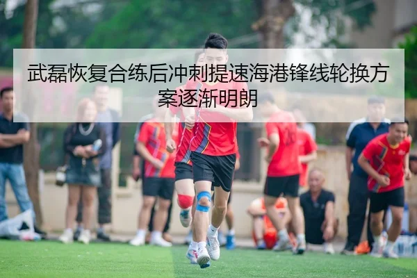 武磊恢复合练后冲刺提速海港锋线轮换方案逐渐明朗